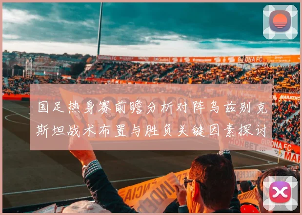 国足热身赛前瞻分析对阵乌兹别克斯坦战术布置与胜负关键因素探讨