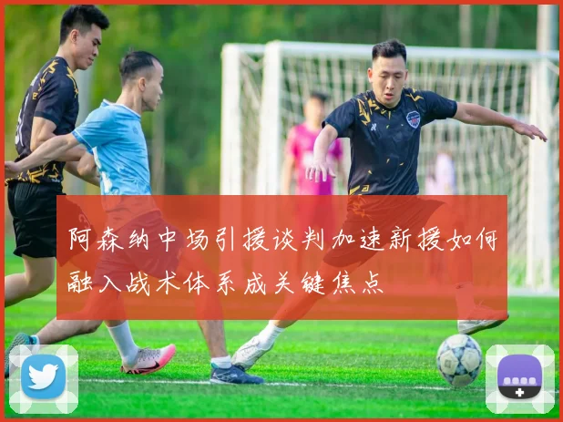 阿森纳中场引援谈判加速新援如何融入战术体系成关键焦点